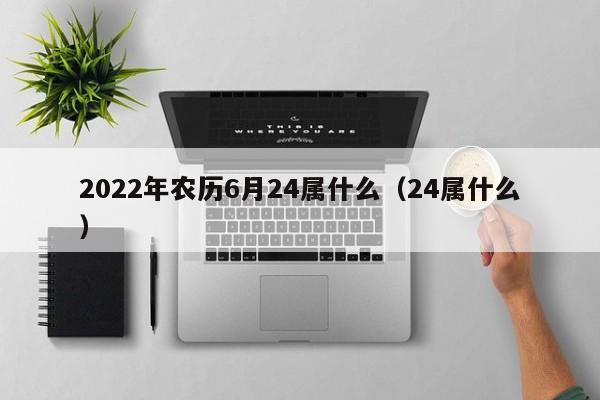 2022年农历6月24属什么（24属什么）  第1张